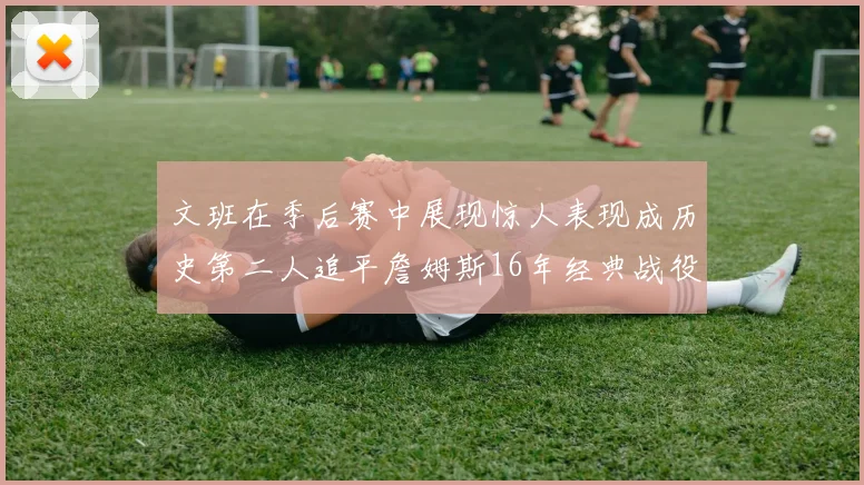 文班在季后赛中展现惊人表现成历史第二人追平詹姆斯16年经典战役记录
