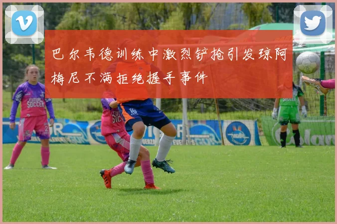 巴尔韦德训练中激烈铲抢引发琼阿梅尼不满拒绝握手事件