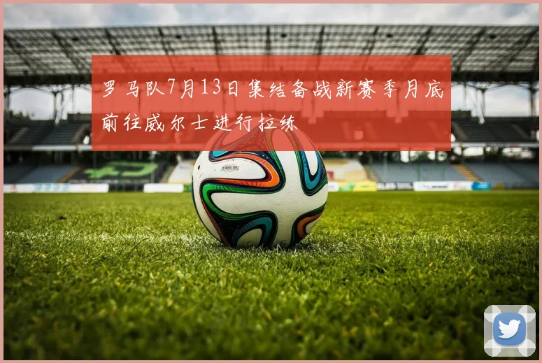 罗马队7月13日集结备战新赛季月底前往威尔士进行拉练