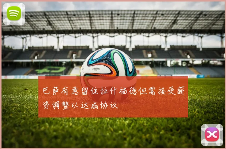 巴萨有意留住拉什福德但需接受薪资调整以达成协议