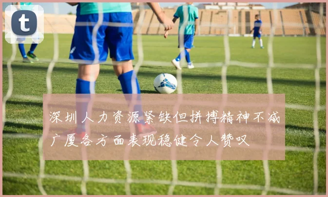 深圳人力资源紧缺但拼搏精神不减广厦各方面表现稳健令人赞叹
