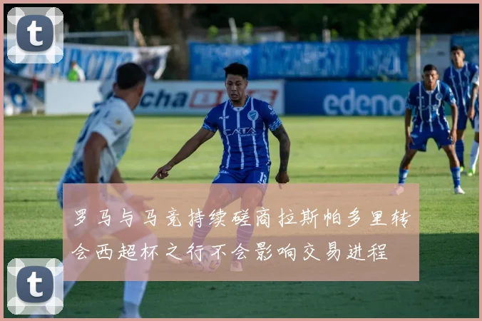 罗马与马竞持续磋商拉斯帕多里转会西超杯之行不会影响交易进程