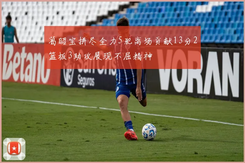 葛昭宝拼尽全力5犯离场贡献13分2篮板3助攻展现不屈精神