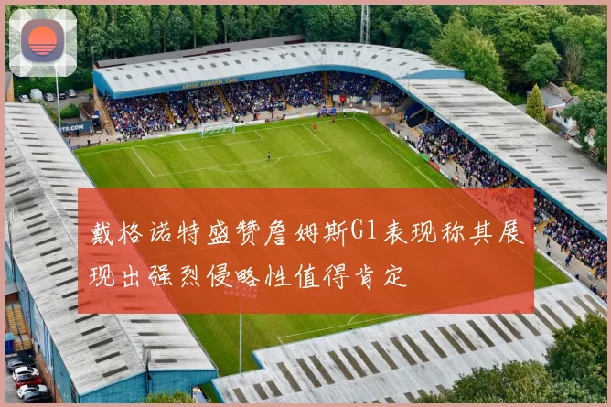 戴格诺特盛赞詹姆斯G1表现称其展现出强烈侵略性值得肯定