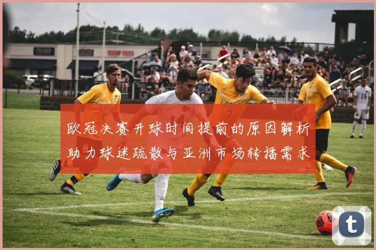 欧冠决赛开球时间提前的原因解析助力球迷疏散与亚洲市场转播需求