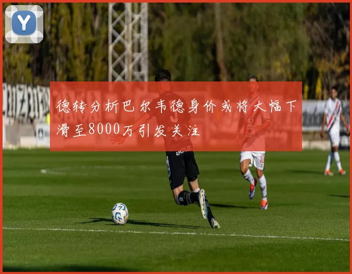 德转分析巴尔韦德身价或将大幅下滑至8000万引发关注