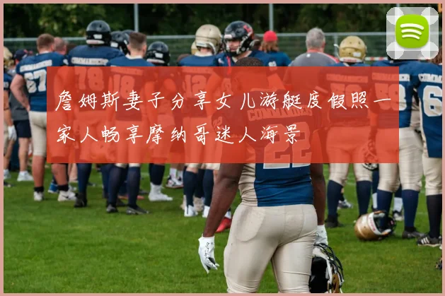 詹姆斯妻子分享女儿游艇度假照一家人畅享摩纳哥迷人海景