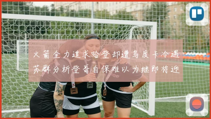 火箭全力追求哈登却遭乌度卡冷遇苏群分析登哥自保难以为继即将迎来抢七大战