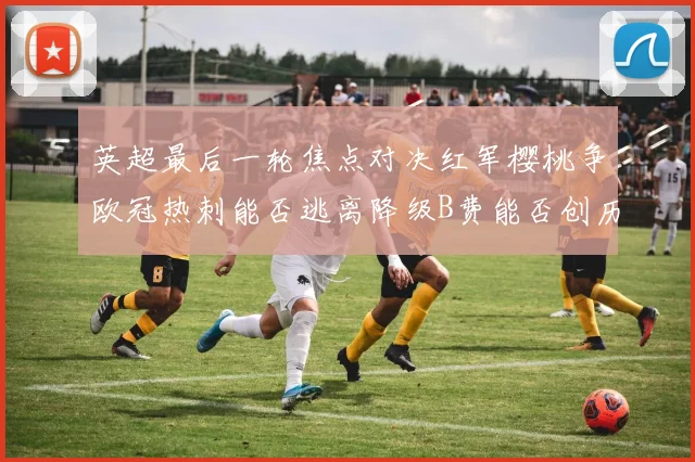 英超最后一轮焦点对决红军樱桃争欧冠热刺能否逃离降级B费能否创历史新高